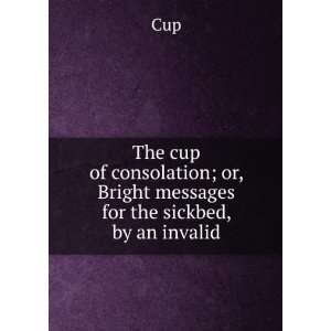 The cup of consolation; or, Bright messages for the sickbed, by an 